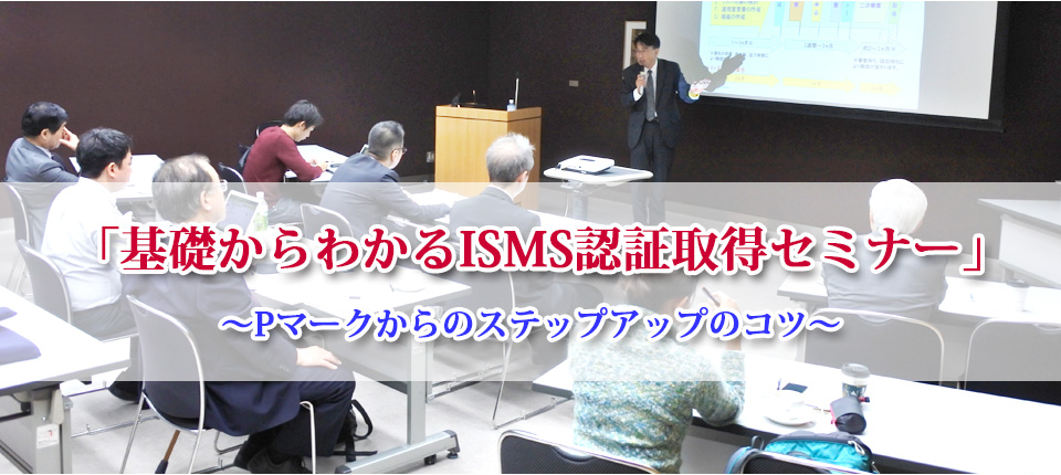 「基礎からわかるISMS認証取得セミナー」~Pマークからのステップアップのコツ~